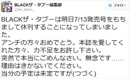 BLACKザ・タブーが『BLACKザ・タブーは明日7/13発売号をもちまして休刊することになってしまいました。 アンチの方々おめでとう。本誌を愛してくれた方々、力不足をお許し下さい。 突然で本当にごめんなさい。無念です……理由はきかないでください。 当分の予定は未定ですが』とツイート