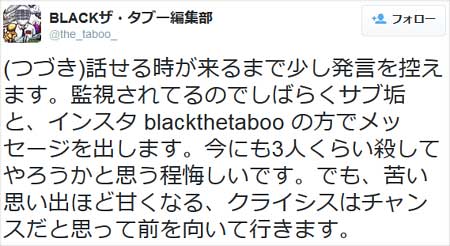 BLACKザ・タブー編集部が『話せる時が来るまで少し発言を控えます。監視されてるのでしばらくサブ垢と、インスタ blackthetaboo の方でメッセージを出します。今にも3人くらい殺してやろうかと思う程悔しいです。でも、苦い思い出ほど甘くなる、クライシスはチャンスだと思って前を向いて行きます。』とツイート