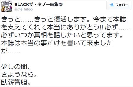BLACKザ・タブー編集部が『きっと……きっと復活します。今まで本誌を支えてくれて本当にありがとう‼︎ 必ず……必ずいつか真相を話したいと思ってます。本誌は本当の事だけを書いて来ましたが…… 少しの間、 さようなら。 臥薪嘗胆。』とツイート