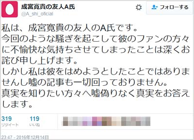 A氏を名乗るツイッターユーザーが「私は、成宮寛貴の友人のA氏です。今回のような騒ぎを起こして彼のファンの方々に不愉快な気持ちさせてしまったことは深くお詫び申し上げます。 しかし私は彼をはめようとしたことではありませんし嘘の記事も一切回っておりません。 真実を知りたい方々へ嘘偽りなく真実をお答えします。」とツイート